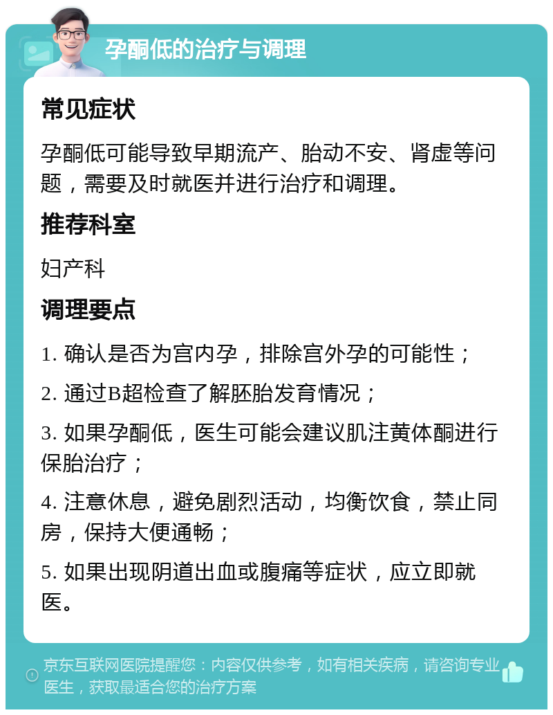 孕酮低的治疗与调理 常见症状 孕酮低可能导致早期流产、胎动不安、肾虚等问题，需要及时就医并进行治疗和调理。 推荐科室 妇产科 调理要点 1. 确认是否为宫内孕，排除宫外孕的可能性； 2. 通过B超检查了解胚胎发育情况； 3. 如果孕酮低，医生可能会建议肌注黄体酮进行保胎治疗； 4. 注意休息，避免剧烈活动，均衡饮食，禁止同房，保持大便通畅； 5. 如果出现阴道出血或腹痛等症状，应立即就医。