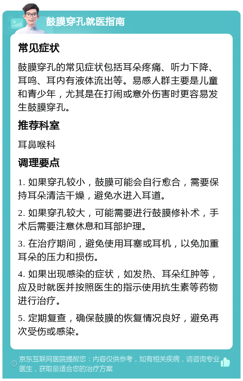 鼓膜穿孔就医指南 常见症状 鼓膜穿孔的常见症状包括耳朵疼痛、听力下降、耳鸣、耳内有液体流出等。易感人群主要是儿童和青少年，尤其是在打闹或意外伤害时更容易发生鼓膜穿孔。 推荐科室 耳鼻喉科 调理要点 1. 如果穿孔较小，鼓膜可能会自行愈合，需要保持耳朵清洁干燥，避免水进入耳道。 2. 如果穿孔较大，可能需要进行鼓膜修补术，手术后需要注意休息和耳部护理。 3. 在治疗期间，避免使用耳塞或耳机，以免加重耳朵的压力和损伤。 4. 如果出现感染的症状，如发热、耳朵红肿等，应及时就医并按照医生的指示使用抗生素等药物进行治疗。 5. 定期复查，确保鼓膜的恢复情况良好，避免再次受伤或感染。