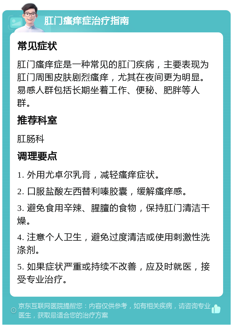 肛门瘙痒症治疗指南 常见症状 肛门瘙痒症是一种常见的肛门疾病，主要表现为肛门周围皮肤剧烈瘙痒，尤其在夜间更为明显。易感人群包括长期坐着工作、便秘、肥胖等人群。 推荐科室 肛肠科 调理要点 1. 外用尤卓尔乳膏，减轻瘙痒症状。 2. 口服盐酸左西替利嗪胶囊，缓解瘙痒感。 3. 避免食用辛辣、腥膻的食物，保持肛门清洁干燥。 4. 注意个人卫生，避免过度清洁或使用刺激性洗涤剂。 5. 如果症状严重或持续不改善，应及时就医，接受专业治疗。