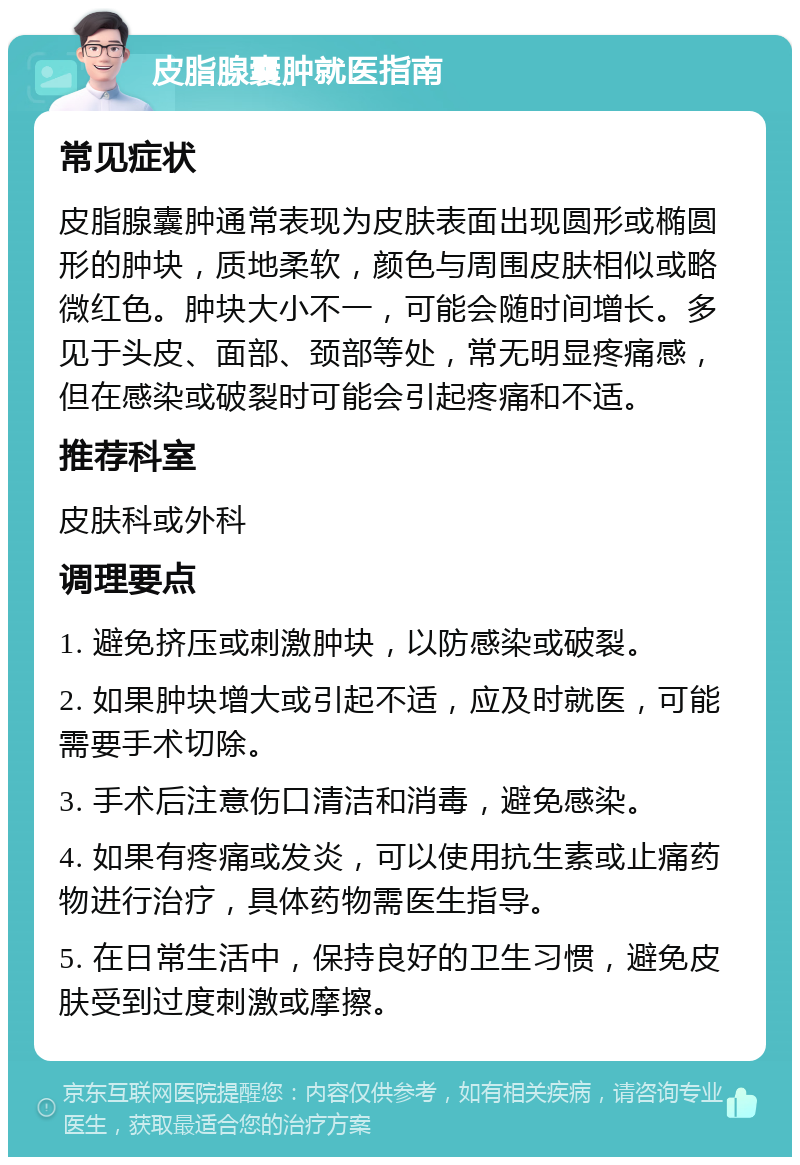 皮脂腺囊肿就医指南 常见症状 皮脂腺囊肿通常表现为皮肤表面出现圆形或椭圆形的肿块，质地柔软，颜色与周围皮肤相似或略微红色。肿块大小不一，可能会随时间增长。多见于头皮、面部、颈部等处，常无明显疼痛感，但在感染或破裂时可能会引起疼痛和不适。 推荐科室 皮肤科或外科 调理要点 1. 避免挤压或刺激肿块，以防感染或破裂。 2. 如果肿块增大或引起不适，应及时就医，可能需要手术切除。 3. 手术后注意伤口清洁和消毒，避免感染。 4. 如果有疼痛或发炎，可以使用抗生素或止痛药物进行治疗，具体药物需医生指导。 5. 在日常生活中，保持良好的卫生习惯，避免皮肤受到过度刺激或摩擦。