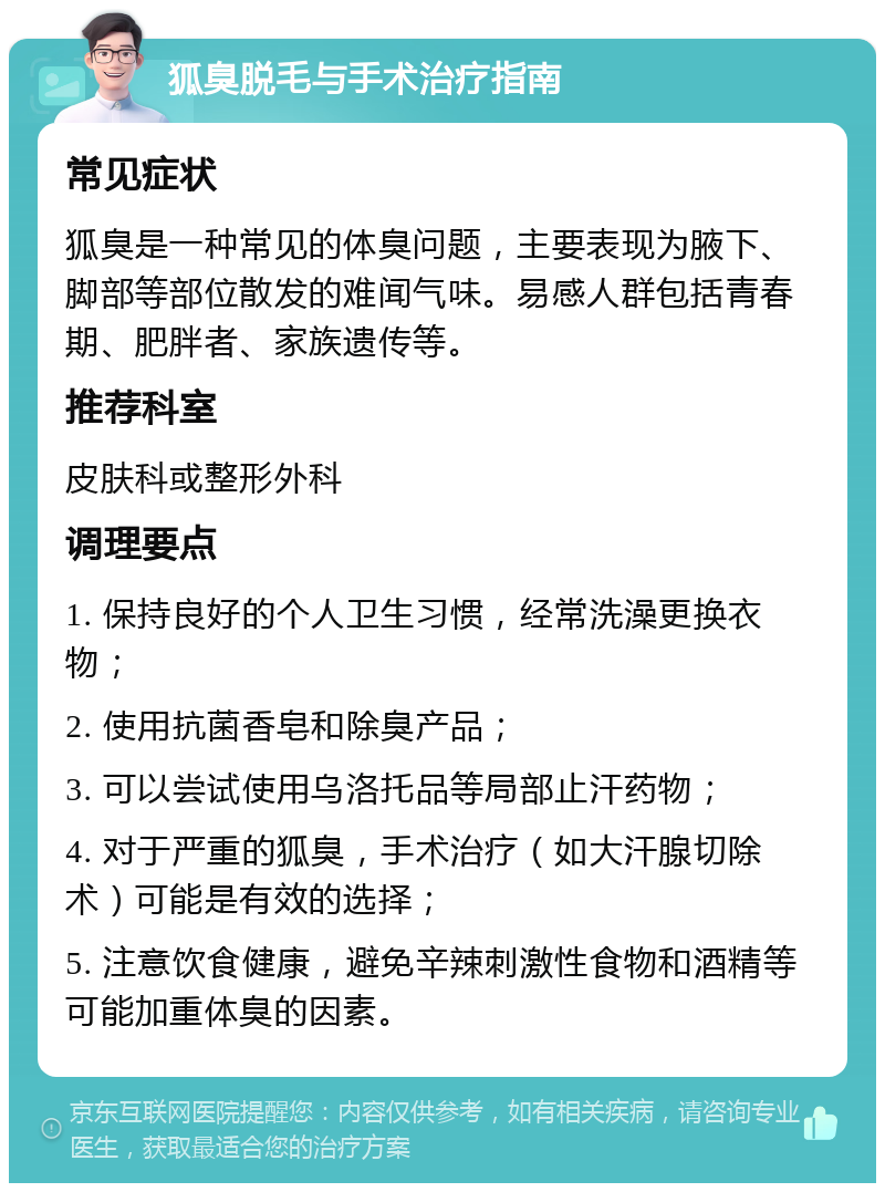 狐臭脱毛与手术治疗指南 常见症状 狐臭是一种常见的体臭问题，主要表现为腋下、脚部等部位散发的难闻气味。易感人群包括青春期、肥胖者、家族遗传等。 推荐科室 皮肤科或整形外科 调理要点 1. 保持良好的个人卫生习惯，经常洗澡更换衣物； 2. 使用抗菌香皂和除臭产品； 3. 可以尝试使用乌洛托品等局部止汗药物； 4. 对于严重的狐臭，手术治疗（如大汗腺切除术）可能是有效的选择； 5. 注意饮食健康，避免辛辣刺激性食物和酒精等可能加重体臭的因素。