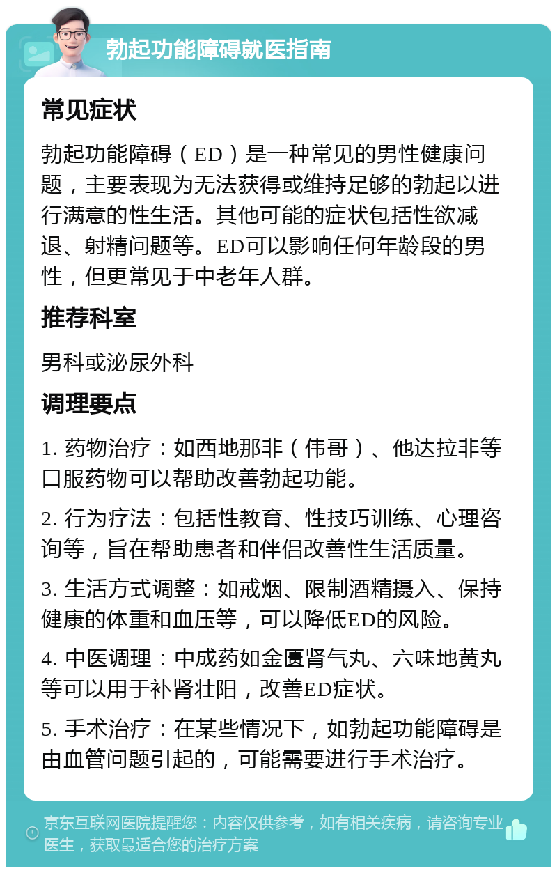 勃起功能障碍就医指南 常见症状 勃起功能障碍（ED）是一种常见的男性健康问题，主要表现为无法获得或维持足够的勃起以进行满意的性生活。其他可能的症状包括性欲减退、射精问题等。ED可以影响任何年龄段的男性，但更常见于中老年人群。 推荐科室 男科或泌尿外科 调理要点 1. 药物治疗：如西地那非（伟哥）、他达拉非等口服药物可以帮助改善勃起功能。 2. 行为疗法：包括性教育、性技巧训练、心理咨询等，旨在帮助患者和伴侣改善性生活质量。 3. 生活方式调整：如戒烟、限制酒精摄入、保持健康的体重和血压等，可以降低ED的风险。 4. 中医调理：中成药如金匮肾气丸、六味地黄丸等可以用于补肾壮阳，改善ED症状。 5. 手术治疗：在某些情况下，如勃起功能障碍是由血管问题引起的，可能需要进行手术治疗。