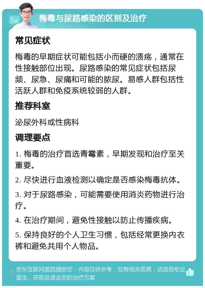 梅毒与尿路感染的区别及治疗 常见症状 梅毒的早期症状可能包括小而硬的溃疡，通常在性接触部位出现。尿路感染的常见症状包括尿频、尿急、尿痛和可能的脓尿。易感人群包括性活跃人群和免疫系统较弱的人群。 推荐科室 泌尿外科或性病科 调理要点 1. 梅毒的治疗首选青霉素，早期发现和治疗至关重要。 2. 尽快进行血液检测以确定是否感染梅毒抗体。 3. 对于尿路感染，可能需要使用消炎药物进行治疗。 4. 在治疗期间，避免性接触以防止传播疾病。 5. 保持良好的个人卫生习惯，包括经常更换内衣裤和避免共用个人物品。