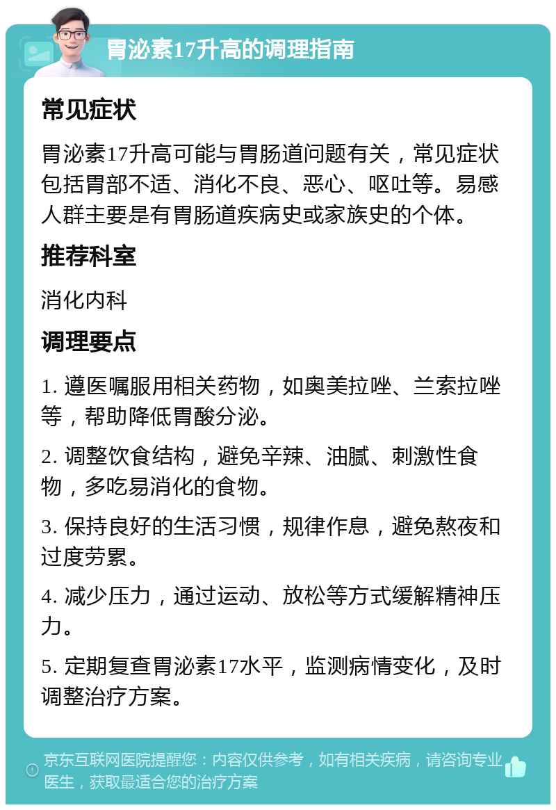 胃泌素17升高的调理指南 常见症状 胃泌素17升高可能与胃肠道问题有关，常见症状包括胃部不适、消化不良、恶心、呕吐等。易感人群主要是有胃肠道疾病史或家族史的个体。 推荐科室 消化内科 调理要点 1. 遵医嘱服用相关药物，如奥美拉唑、兰索拉唑等，帮助降低胃酸分泌。 2. 调整饮食结构，避免辛辣、油腻、刺激性食物，多吃易消化的食物。 3. 保持良好的生活习惯，规律作息，避免熬夜和过度劳累。 4. 减少压力，通过运动、放松等方式缓解精神压力。 5. 定期复查胃泌素17水平，监测病情变化，及时调整治疗方案。