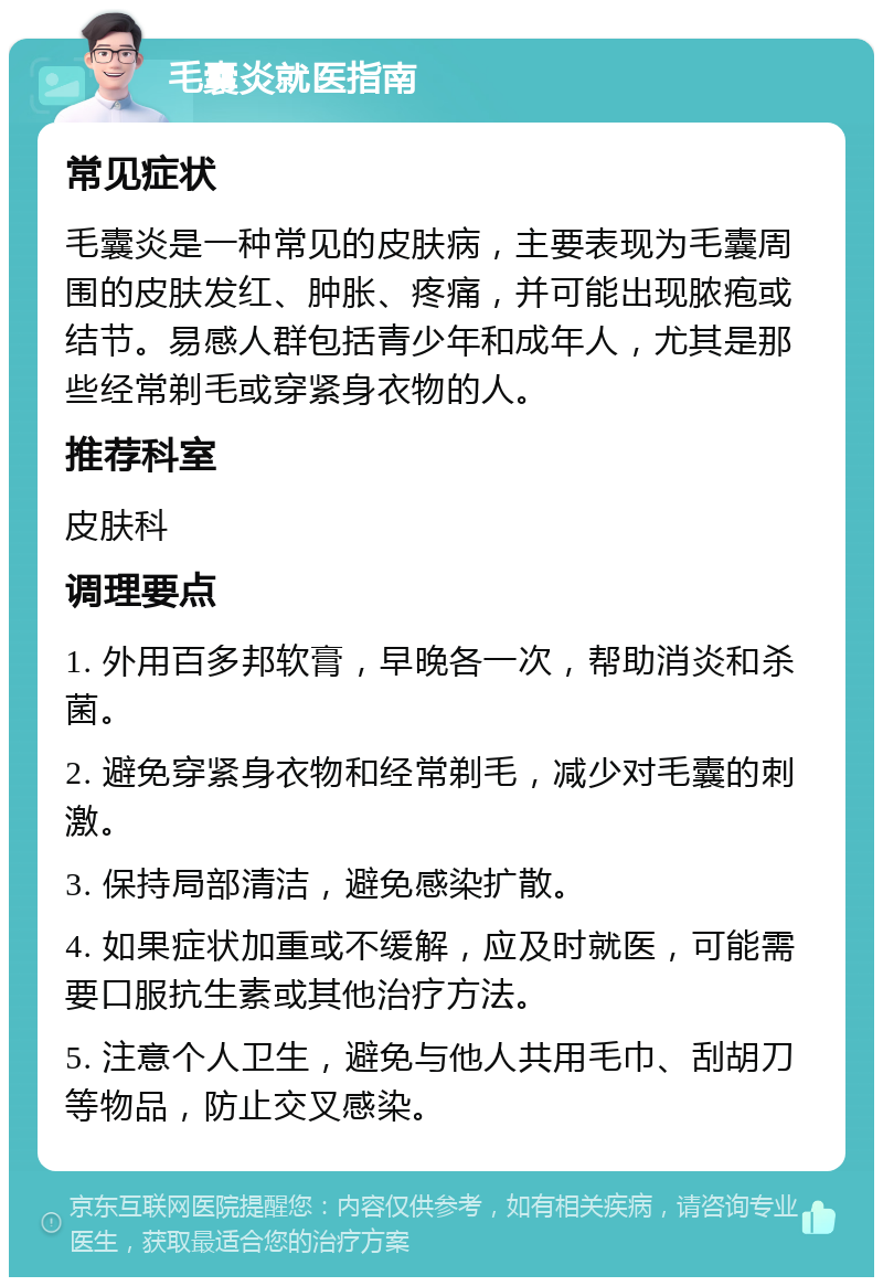 毛囊炎就医指南 常见症状 毛囊炎是一种常见的皮肤病，主要表现为毛囊周围的皮肤发红、肿胀、疼痛，并可能出现脓疱或结节。易感人群包括青少年和成年人，尤其是那些经常剃毛或穿紧身衣物的人。 推荐科室 皮肤科 调理要点 1. 外用百多邦软膏，早晚各一次，帮助消炎和杀菌。 2. 避免穿紧身衣物和经常剃毛，减少对毛囊的刺激。 3. 保持局部清洁，避免感染扩散。 4. 如果症状加重或不缓解，应及时就医，可能需要口服抗生素或其他治疗方法。 5. 注意个人卫生，避免与他人共用毛巾、刮胡刀等物品，防止交叉感染。