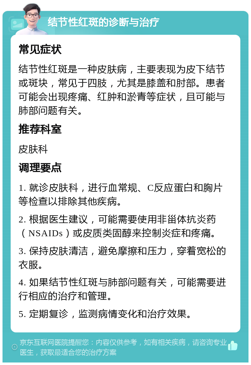 结节性红斑的诊断与治疗 常见症状 结节性红斑是一种皮肤病，主要表现为皮下结节或斑块，常见于四肢，尤其是膝盖和肘部。患者可能会出现疼痛、红肿和淤青等症状，且可能与肺部问题有关。 推荐科室 皮肤科 调理要点 1. 就诊皮肤科，进行血常规、C反应蛋白和胸片等检查以排除其他疾病。 2. 根据医生建议，可能需要使用非甾体抗炎药（NSAIDs）或皮质类固醇来控制炎症和疼痛。 3. 保持皮肤清洁，避免摩擦和压力，穿着宽松的衣服。 4. 如果结节性红斑与肺部问题有关，可能需要进行相应的治疗和管理。 5. 定期复诊，监测病情变化和治疗效果。