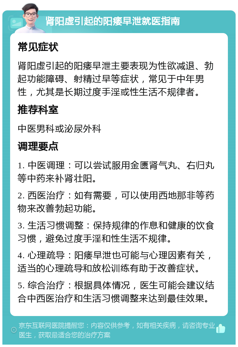 肾阳虚引起的阳痿早泄就医指南 常见症状 肾阳虚引起的阳痿早泄主要表现为性欲减退、勃起功能障碍、射精过早等症状，常见于中年男性，尤其是长期过度手淫或性生活不规律者。 推荐科室 中医男科或泌尿外科 调理要点 1. 中医调理：可以尝试服用金匮肾气丸、右归丸等中药来补肾壮阳。 2. 西医治疗：如有需要，可以使用西地那非等药物来改善勃起功能。 3. 生活习惯调整：保持规律的作息和健康的饮食习惯，避免过度手淫和性生活不规律。 4. 心理疏导：阳痿早泄也可能与心理因素有关，适当的心理疏导和放松训练有助于改善症状。 5. 综合治疗：根据具体情况，医生可能会建议结合中西医治疗和生活习惯调整来达到最佳效果。