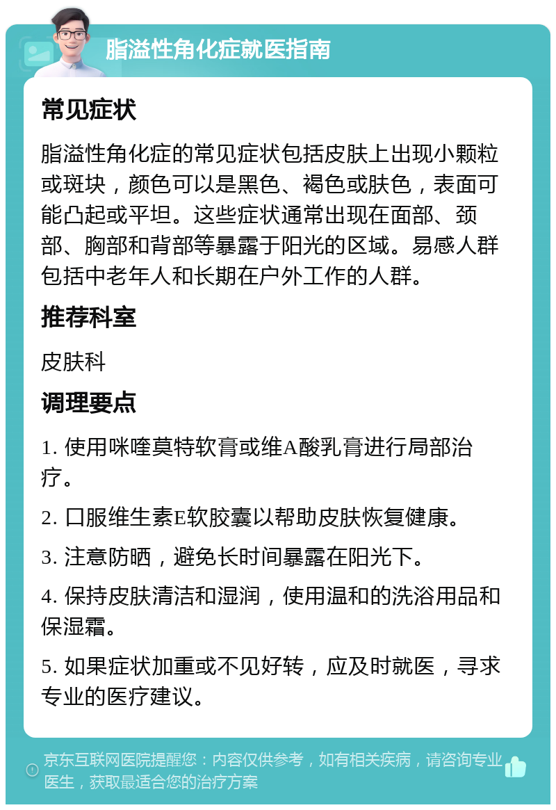 脂溢性角化症就医指南 常见症状 脂溢性角化症的常见症状包括皮肤上出现小颗粒或斑块，颜色可以是黑色、褐色或肤色，表面可能凸起或平坦。这些症状通常出现在面部、颈部、胸部和背部等暴露于阳光的区域。易感人群包括中老年人和长期在户外工作的人群。 推荐科室 皮肤科 调理要点 1. 使用咪喹莫特软膏或维A酸乳膏进行局部治疗。 2. 口服维生素E软胶囊以帮助皮肤恢复健康。 3. 注意防晒，避免长时间暴露在阳光下。 4. 保持皮肤清洁和湿润，使用温和的洗浴用品和保湿霜。 5. 如果症状加重或不见好转，应及时就医，寻求专业的医疗建议。