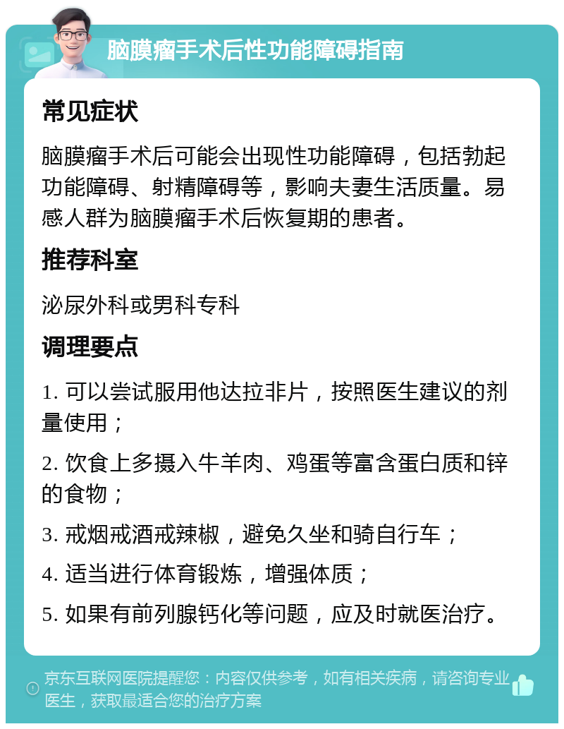 脑膜瘤手术后性功能障碍指南 常见症状 脑膜瘤手术后可能会出现性功能障碍，包括勃起功能障碍、射精障碍等，影响夫妻生活质量。易感人群为脑膜瘤手术后恢复期的患者。 推荐科室 泌尿外科或男科专科 调理要点 1. 可以尝试服用他达拉非片，按照医生建议的剂量使用； 2. 饮食上多摄入牛羊肉、鸡蛋等富含蛋白质和锌的食物； 3. 戒烟戒酒戒辣椒，避免久坐和骑自行车； 4. 适当进行体育锻炼，增强体质； 5. 如果有前列腺钙化等问题，应及时就医治疗。