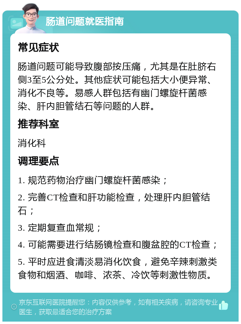 肠道问题就医指南 常见症状 肠道问题可能导致腹部按压痛，尤其是在肚脐右侧3至5公分处。其他症状可能包括大小便异常、消化不良等。易感人群包括有幽门螺旋杆菌感染、肝内胆管结石等问题的人群。 推荐科室 消化科 调理要点 1. 规范药物治疗幽门螺旋杆菌感染； 2. 完善CT检查和肝功能检查，处理肝内胆管结石； 3. 定期复查血常规； 4. 可能需要进行结肠镜检查和腹盆腔的CT检查； 5. 平时应进食清淡易消化饮食，避免辛辣刺激类食物和烟酒、咖啡、浓茶、冷饮等刺激性物质。