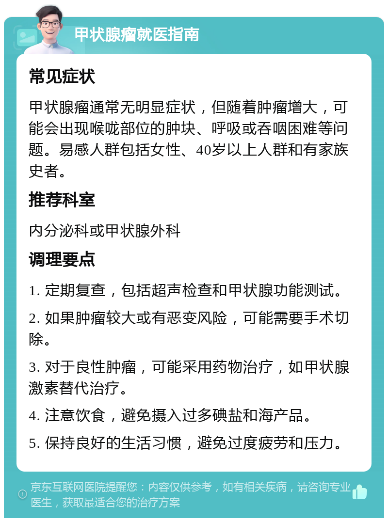 甲状腺瘤就医指南 常见症状 甲状腺瘤通常无明显症状，但随着肿瘤增大，可能会出现喉咙部位的肿块、呼吸或吞咽困难等问题。易感人群包括女性、40岁以上人群和有家族史者。 推荐科室 内分泌科或甲状腺外科 调理要点 1. 定期复查，包括超声检查和甲状腺功能测试。 2. 如果肿瘤较大或有恶变风险，可能需要手术切除。 3. 对于良性肿瘤，可能采用药物治疗，如甲状腺激素替代治疗。 4. 注意饮食，避免摄入过多碘盐和海产品。 5. 保持良好的生活习惯，避免过度疲劳和压力。