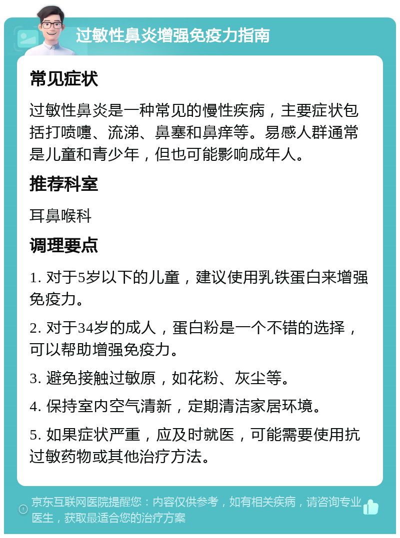 过敏性鼻炎增强免疫力指南 常见症状 过敏性鼻炎是一种常见的慢性疾病，主要症状包括打喷嚏、流涕、鼻塞和鼻痒等。易感人群通常是儿童和青少年，但也可能影响成年人。 推荐科室 耳鼻喉科 调理要点 1. 对于5岁以下的儿童，建议使用乳铁蛋白来增强免疫力。 2. 对于34岁的成人，蛋白粉是一个不错的选择，可以帮助增强免疫力。 3. 避免接触过敏原，如花粉、灰尘等。 4. 保持室内空气清新，定期清洁家居环境。 5. 如果症状严重，应及时就医，可能需要使用抗过敏药物或其他治疗方法。