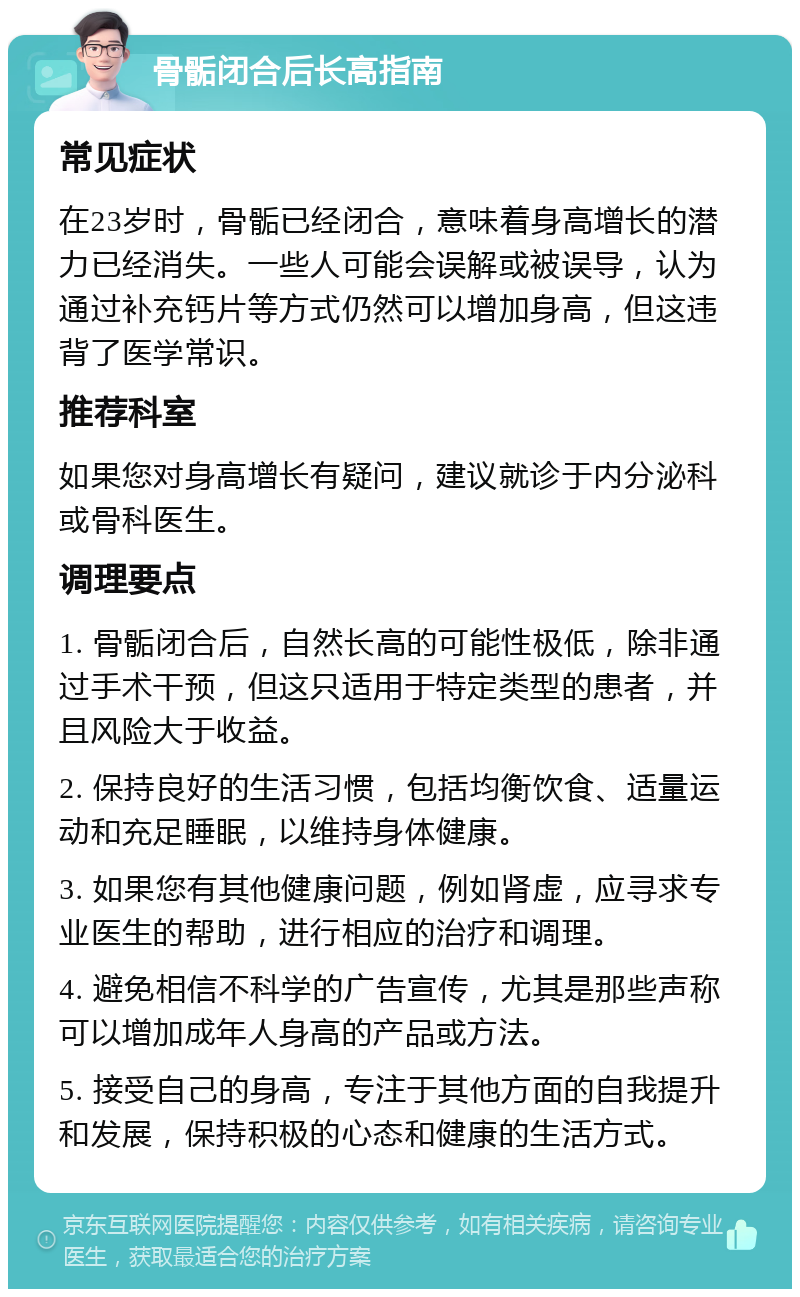 骨骺闭合后长高指南 常见症状 在23岁时，骨骺已经闭合，意味着身高增长的潜力已经消失。一些人可能会误解或被误导，认为通过补充钙片等方式仍然可以增加身高，但这违背了医学常识。 推荐科室 如果您对身高增长有疑问，建议就诊于内分泌科或骨科医生。 调理要点 1. 骨骺闭合后，自然长高的可能性极低，除非通过手术干预，但这只适用于特定类型的患者，并且风险大于收益。 2. 保持良好的生活习惯，包括均衡饮食、适量运动和充足睡眠，以维持身体健康。 3. 如果您有其他健康问题，例如肾虚，应寻求专业医生的帮助，进行相应的治疗和调理。 4. 避免相信不科学的广告宣传，尤其是那些声称可以增加成年人身高的产品或方法。 5. 接受自己的身高，专注于其他方面的自我提升和发展，保持积极的心态和健康的生活方式。