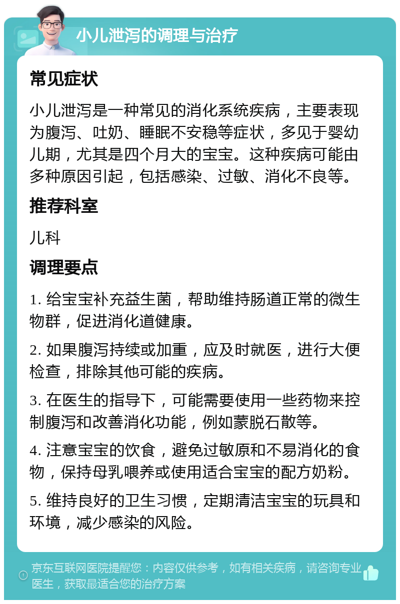 小儿泄泻的调理与治疗 常见症状 小儿泄泻是一种常见的消化系统疾病，主要表现为腹泻、吐奶、睡眠不安稳等症状，多见于婴幼儿期，尤其是四个月大的宝宝。这种疾病可能由多种原因引起，包括感染、过敏、消化不良等。 推荐科室 儿科 调理要点 1. 给宝宝补充益生菌，帮助维持肠道正常的微生物群，促进消化道健康。 2. 如果腹泻持续或加重，应及时就医，进行大便检查，排除其他可能的疾病。 3. 在医生的指导下，可能需要使用一些药物来控制腹泻和改善消化功能，例如蒙脱石散等。 4. 注意宝宝的饮食，避免过敏原和不易消化的食物，保持母乳喂养或使用适合宝宝的配方奶粉。 5. 维持良好的卫生习惯，定期清洁宝宝的玩具和环境，减少感染的风险。