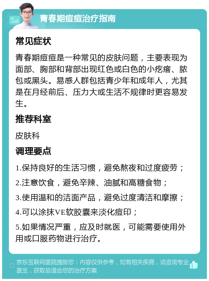 青春期痘痘治疗指南 常见症状 青春期痘痘是一种常见的皮肤问题，主要表现为面部、胸部和背部出现红色或白色的小疙瘩、脓包或黑头。易感人群包括青少年和成年人，尤其是在月经前后、压力大或生活不规律时更容易发生。 推荐科室 皮肤科 调理要点 1.保持良好的生活习惯，避免熬夜和过度疲劳； 2.注意饮食，避免辛辣、油腻和高糖食物； 3.使用温和的洁面产品，避免过度清洁和摩擦； 4.可以涂抹VE软胶囊来淡化痘印； 5.如果情况严重，应及时就医，可能需要使用外用或口服药物进行治疗。