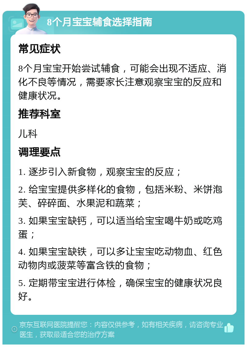 8个月宝宝辅食选择指南 常见症状 8个月宝宝开始尝试辅食，可能会出现不适应、消化不良等情况，需要家长注意观察宝宝的反应和健康状况。 推荐科室 儿科 调理要点 1. 逐步引入新食物，观察宝宝的反应； 2. 给宝宝提供多样化的食物，包括米粉、米饼泡芙、碎碎面、水果泥和蔬菜； 3. 如果宝宝缺钙，可以适当给宝宝喝牛奶或吃鸡蛋； 4. 如果宝宝缺铁，可以多让宝宝吃动物血、红色动物肉或菠菜等富含铁的食物； 5. 定期带宝宝进行体检，确保宝宝的健康状况良好。