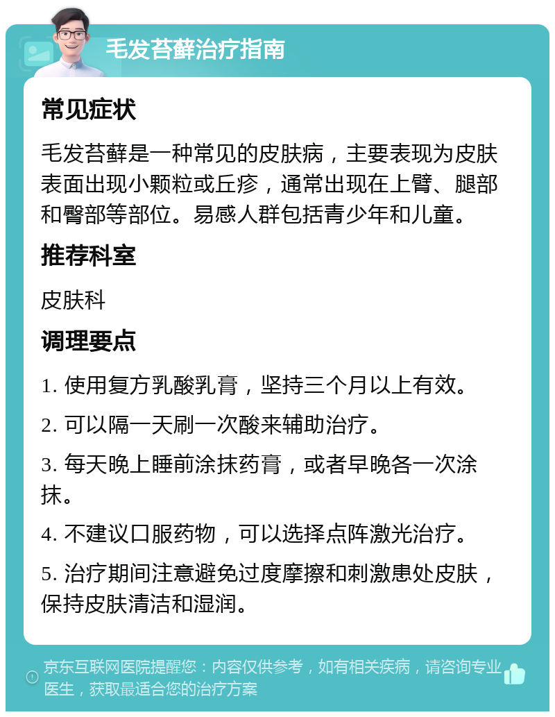 毛发苔藓治疗指南 常见症状 毛发苔藓是一种常见的皮肤病，主要表现为皮肤表面出现小颗粒或丘疹，通常出现在上臂、腿部和臀部等部位。易感人群包括青少年和儿童。 推荐科室 皮肤科 调理要点 1. 使用复方乳酸乳膏，坚持三个月以上有效。 2. 可以隔一天刷一次酸来辅助治疗。 3. 每天晚上睡前涂抹药膏，或者早晚各一次涂抹。 4. 不建议口服药物，可以选择点阵激光治疗。 5. 治疗期间注意避免过度摩擦和刺激患处皮肤，保持皮肤清洁和湿润。