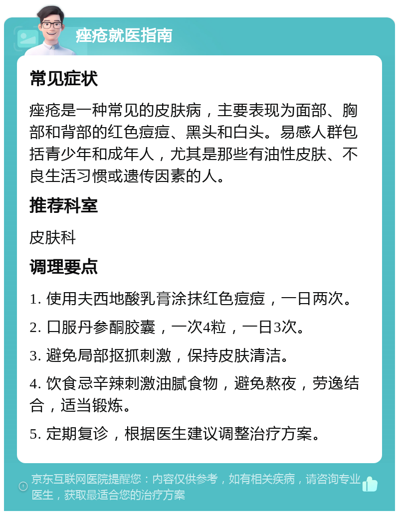 痤疮就医指南 常见症状 痤疮是一种常见的皮肤病，主要表现为面部、胸部和背部的红色痘痘、黑头和白头。易感人群包括青少年和成年人，尤其是那些有油性皮肤、不良生活习惯或遗传因素的人。 推荐科室 皮肤科 调理要点 1. 使用夫西地酸乳膏涂抹红色痘痘，一日两次。 2. 口服丹参酮胶囊，一次4粒，一日3次。 3. 避免局部抠抓刺激，保持皮肤清洁。 4. 饮食忌辛辣刺激油腻食物，避免熬夜，劳逸结合，适当锻炼。 5. 定期复诊，根据医生建议调整治疗方案。