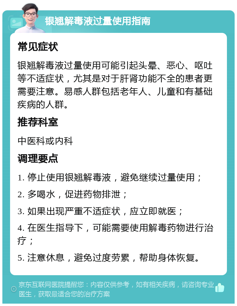 银翘解毒液过量使用指南 常见症状 银翘解毒液过量使用可能引起头晕、恶心、呕吐等不适症状，尤其是对于肝肾功能不全的患者更需要注意。易感人群包括老年人、儿童和有基础疾病的人群。 推荐科室 中医科或内科 调理要点 1. 停止使用银翘解毒液，避免继续过量使用； 2. 多喝水，促进药物排泄； 3. 如果出现严重不适症状，应立即就医； 4. 在医生指导下，可能需要使用解毒药物进行治疗； 5. 注意休息，避免过度劳累，帮助身体恢复。