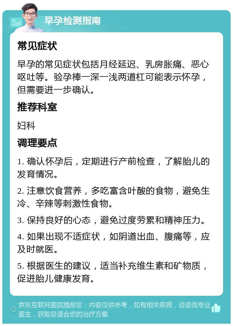 早孕检测指南 常见症状 早孕的常见症状包括月经延迟、乳房胀痛、恶心呕吐等。验孕棒一深一浅两道杠可能表示怀孕，但需要进一步确认。 推荐科室 妇科 调理要点 1. 确认怀孕后，定期进行产前检查，了解胎儿的发育情况。 2. 注意饮食营养，多吃富含叶酸的食物，避免生冷、辛辣等刺激性食物。 3. 保持良好的心态，避免过度劳累和精神压力。 4. 如果出现不适症状，如阴道出血、腹痛等，应及时就医。 5. 根据医生的建议，适当补充维生素和矿物质，促进胎儿健康发育。