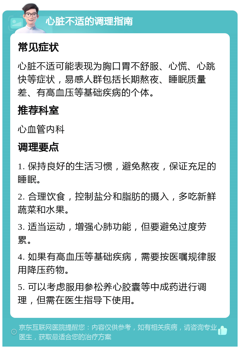 心脏不适的调理指南 常见症状 心脏不适可能表现为胸口胃不舒服、心慌、心跳快等症状，易感人群包括长期熬夜、睡眠质量差、有高血压等基础疾病的个体。 推荐科室 心血管内科 调理要点 1. 保持良好的生活习惯，避免熬夜，保证充足的睡眠。 2. 合理饮食，控制盐分和脂肪的摄入，多吃新鲜蔬菜和水果。 3. 适当运动，增强心肺功能，但要避免过度劳累。 4. 如果有高血压等基础疾病，需要按医嘱规律服用降压药物。 5. 可以考虑服用参松养心胶囊等中成药进行调理，但需在医生指导下使用。