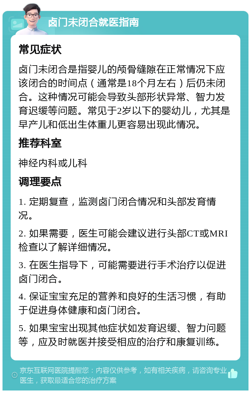 卤门未闭合就医指南 常见症状 卤门未闭合是指婴儿的颅骨缝隙在正常情况下应该闭合的时间点（通常是18个月左右）后仍未闭合。这种情况可能会导致头部形状异常、智力发育迟缓等问题。常见于2岁以下的婴幼儿，尤其是早产儿和低出生体重儿更容易出现此情况。 推荐科室 神经内科或儿科 调理要点 1. 定期复查，监测卤门闭合情况和头部发育情况。 2. 如果需要，医生可能会建议进行头部CT或MRI检查以了解详细情况。 3. 在医生指导下，可能需要进行手术治疗以促进卤门闭合。 4. 保证宝宝充足的营养和良好的生活习惯，有助于促进身体健康和卤门闭合。 5. 如果宝宝出现其他症状如发育迟缓、智力问题等，应及时就医并接受相应的治疗和康复训练。