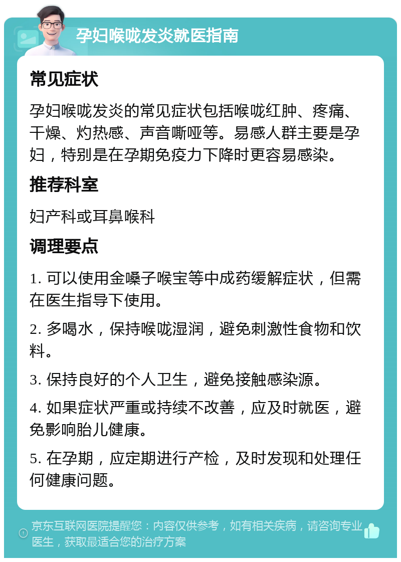 孕妇喉咙发炎就医指南 常见症状 孕妇喉咙发炎的常见症状包括喉咙红肿、疼痛、干燥、灼热感、声音嘶哑等。易感人群主要是孕妇，特别是在孕期免疫力下降时更容易感染。 推荐科室 妇产科或耳鼻喉科 调理要点 1. 可以使用金嗓子喉宝等中成药缓解症状，但需在医生指导下使用。 2. 多喝水，保持喉咙湿润，避免刺激性食物和饮料。 3. 保持良好的个人卫生，避免接触感染源。 4. 如果症状严重或持续不改善，应及时就医，避免影响胎儿健康。 5. 在孕期，应定期进行产检，及时发现和处理任何健康问题。