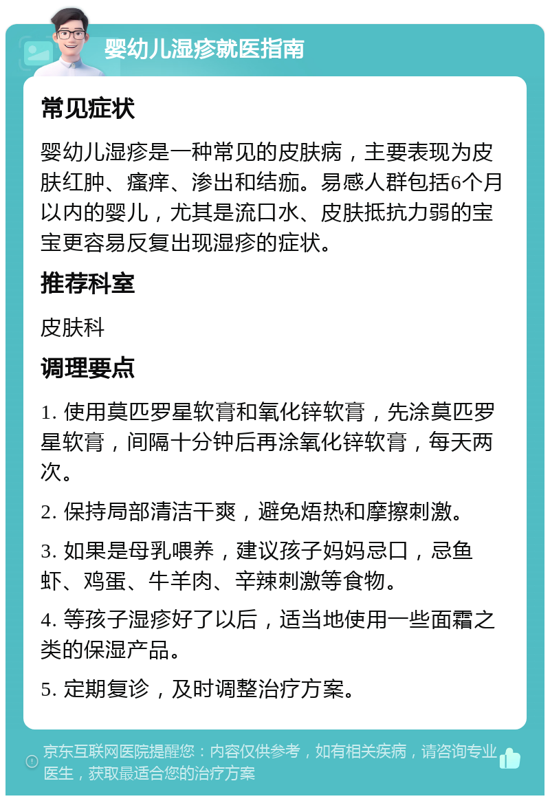 婴幼儿湿疹就医指南 常见症状 婴幼儿湿疹是一种常见的皮肤病，主要表现为皮肤红肿、瘙痒、渗出和结痂。易感人群包括6个月以内的婴儿，尤其是流口水、皮肤抵抗力弱的宝宝更容易反复出现湿疹的症状。 推荐科室 皮肤科 调理要点 1. 使用莫匹罗星软膏和氧化锌软膏，先涂莫匹罗星软膏，间隔十分钟后再涂氧化锌软膏，每天两次。 2. 保持局部清洁干爽，避免焐热和摩擦刺激。 3. 如果是母乳喂养，建议孩子妈妈忌口，忌鱼虾、鸡蛋、牛羊肉、辛辣刺激等食物。 4. 等孩子湿疹好了以后，适当地使用一些面霜之类的保湿产品。 5. 定期复诊，及时调整治疗方案。