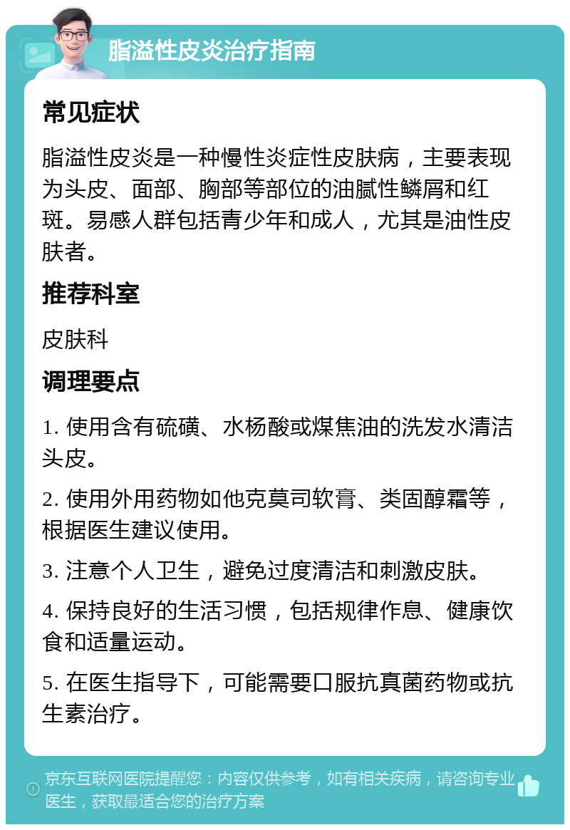 脂溢性皮炎治疗指南 常见症状 脂溢性皮炎是一种慢性炎症性皮肤病，主要表现为头皮、面部、胸部等部位的油腻性鳞屑和红斑。易感人群包括青少年和成人，尤其是油性皮肤者。 推荐科室 皮肤科 调理要点 1. 使用含有硫磺、水杨酸或煤焦油的洗发水清洁头皮。 2. 使用外用药物如他克莫司软膏、类固醇霜等，根据医生建议使用。 3. 注意个人卫生，避免过度清洁和刺激皮肤。 4. 保持良好的生活习惯，包括规律作息、健康饮食和适量运动。 5. 在医生指导下，可能需要口服抗真菌药物或抗生素治疗。