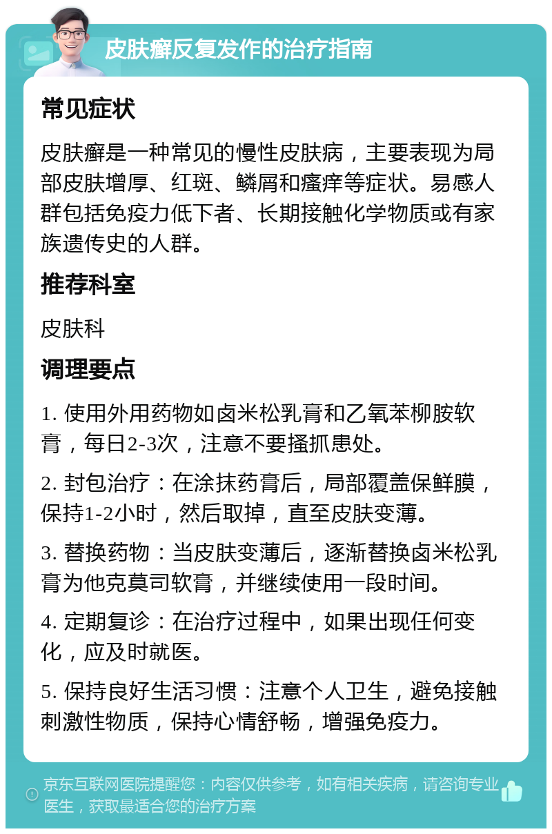 皮肤癣反复发作的治疗指南 常见症状 皮肤癣是一种常见的慢性皮肤病，主要表现为局部皮肤增厚、红斑、鳞屑和瘙痒等症状。易感人群包括免疫力低下者、长期接触化学物质或有家族遗传史的人群。 推荐科室 皮肤科 调理要点 1. 使用外用药物如卤米松乳膏和乙氧苯柳胺软膏，每日2-3次，注意不要搔抓患处。 2. 封包治疗：在涂抹药膏后，局部覆盖保鲜膜，保持1-2小时，然后取掉，直至皮肤变薄。 3. 替换药物：当皮肤变薄后，逐渐替换卤米松乳膏为他克莫司软膏，并继续使用一段时间。 4. 定期复诊：在治疗过程中，如果出现任何变化，应及时就医。 5. 保持良好生活习惯：注意个人卫生，避免接触刺激性物质，保持心情舒畅，增强免疫力。