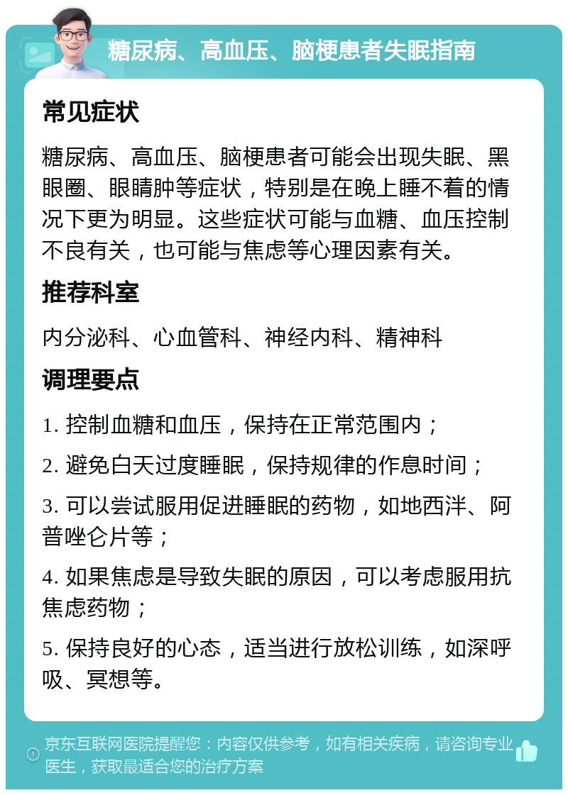 糖尿病、高血压、脑梗患者失眠指南 常见症状 糖尿病、高血压、脑梗患者可能会出现失眠、黑眼圈、眼睛肿等症状，特别是在晚上睡不着的情况下更为明显。这些症状可能与血糖、血压控制不良有关，也可能与焦虑等心理因素有关。 推荐科室 内分泌科、心血管科、神经内科、精神科 调理要点 1. 控制血糖和血压，保持在正常范围内； 2. 避免白天过度睡眠，保持规律的作息时间； 3. 可以尝试服用促进睡眠的药物，如地西泮、阿普唑仑片等； 4. 如果焦虑是导致失眠的原因，可以考虑服用抗焦虑药物； 5. 保持良好的心态，适当进行放松训练，如深呼吸、冥想等。