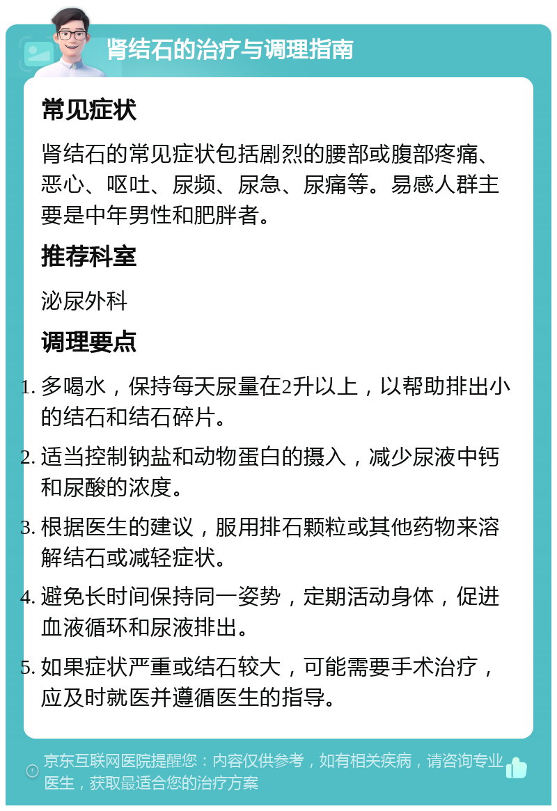 肾结石的治疗与调理指南 常见症状 肾结石的常见症状包括剧烈的腰部或腹部疼痛、恶心、呕吐、尿频、尿急、尿痛等。易感人群主要是中年男性和肥胖者。 推荐科室 泌尿外科 调理要点 多喝水，保持每天尿量在2升以上，以帮助排出小的结石和结石碎片。 适当控制钠盐和动物蛋白的摄入，减少尿液中钙和尿酸的浓度。 根据医生的建议，服用排石颗粒或其他药物来溶解结石或减轻症状。 避免长时间保持同一姿势，定期活动身体，促进血液循环和尿液排出。 如果症状严重或结石较大，可能需要手术治疗，应及时就医并遵循医生的指导。