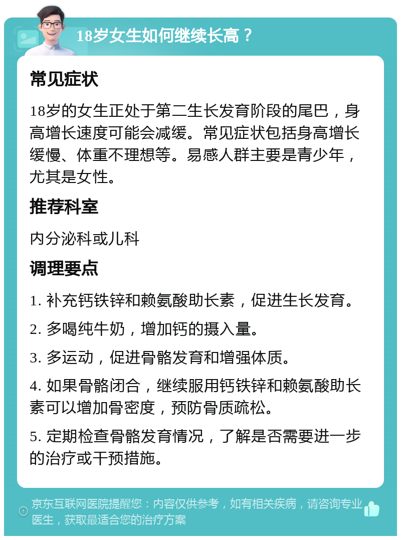 18岁女生如何继续长高？ 常见症状 18岁的女生正处于第二生长发育阶段的尾巴，身高增长速度可能会减缓。常见症状包括身高增长缓慢、体重不理想等。易感人群主要是青少年，尤其是女性。 推荐科室 内分泌科或儿科 调理要点 1. 补充钙铁锌和赖氨酸助长素，促进生长发育。 2. 多喝纯牛奶，增加钙的摄入量。 3. 多运动，促进骨骼发育和增强体质。 4. 如果骨骼闭合，继续服用钙铁锌和赖氨酸助长素可以增加骨密度，预防骨质疏松。 5. 定期检查骨骼发育情况，了解是否需要进一步的治疗或干预措施。