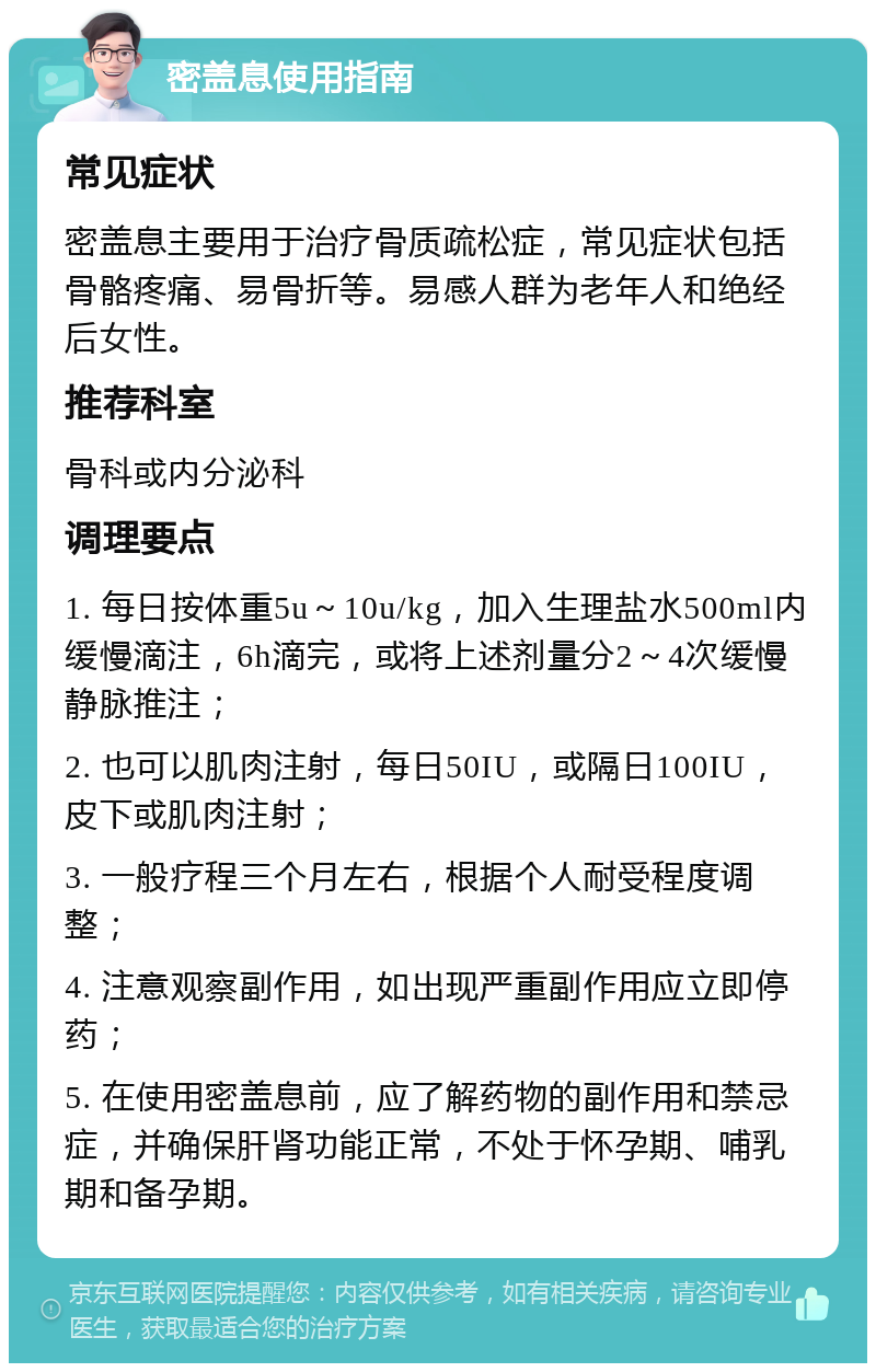 密盖息使用指南 常见症状 密盖息主要用于治疗骨质疏松症，常见症状包括骨骼疼痛、易骨折等。易感人群为老年人和绝经后女性。 推荐科室 骨科或内分泌科 调理要点 1. 每日按体重5u～10u/kg，加入生理盐水500ml内缓慢滴注，6h滴完，或将上述剂量分2～4次缓慢静脉推注； 2. 也可以肌肉注射，每日50IU，或隔日100IU，皮下或肌肉注射； 3. 一般疗程三个月左右，根据个人耐受程度调整； 4. 注意观察副作用，如出现严重副作用应立即停药； 5. 在使用密盖息前，应了解药物的副作用和禁忌症，并确保肝肾功能正常，不处于怀孕期、哺乳期和备孕期。