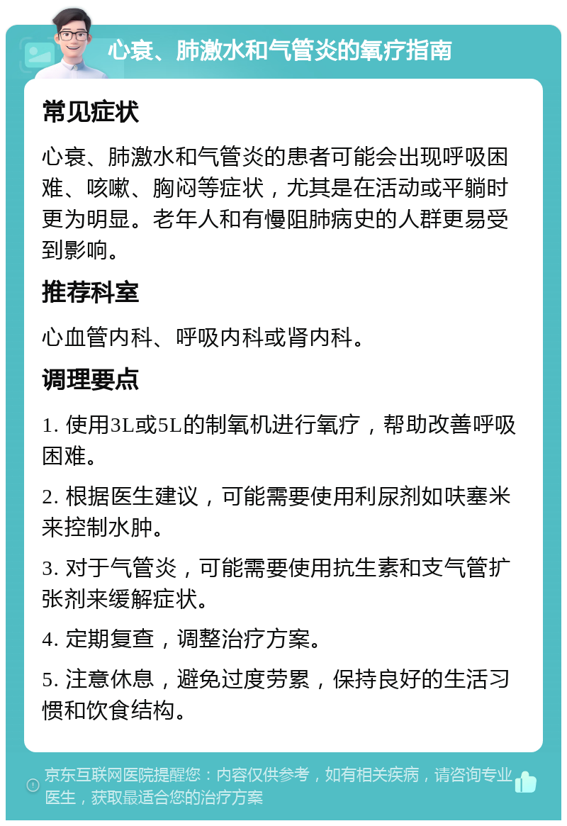 心衰、肺激水和气管炎的氧疗指南 常见症状 心衰、肺激水和气管炎的患者可能会出现呼吸困难、咳嗽、胸闷等症状，尤其是在活动或平躺时更为明显。老年人和有慢阻肺病史的人群更易受到影响。 推荐科室 心血管内科、呼吸内科或肾内科。 调理要点 1. 使用3L或5L的制氧机进行氧疗，帮助改善呼吸困难。 2. 根据医生建议，可能需要使用利尿剂如呋塞米来控制水肿。 3. 对于气管炎，可能需要使用抗生素和支气管扩张剂来缓解症状。 4. 定期复查，调整治疗方案。 5. 注意休息，避免过度劳累，保持良好的生活习惯和饮食结构。