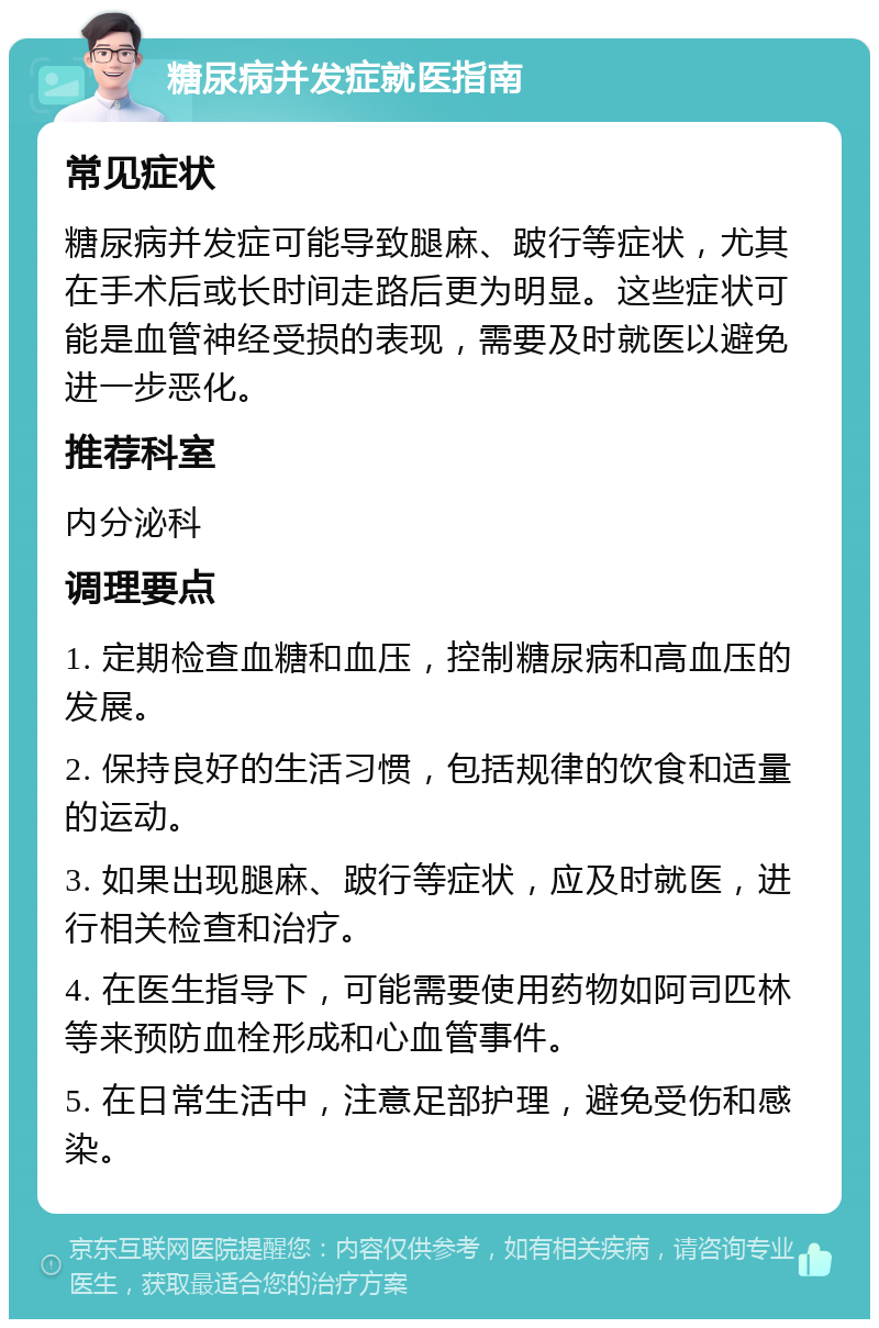 糖尿病并发症就医指南 常见症状 糖尿病并发症可能导致腿麻、跛行等症状，尤其在手术后或长时间走路后更为明显。这些症状可能是血管神经受损的表现，需要及时就医以避免进一步恶化。 推荐科室 内分泌科 调理要点 1. 定期检查血糖和血压，控制糖尿病和高血压的发展。 2. 保持良好的生活习惯，包括规律的饮食和适量的运动。 3. 如果出现腿麻、跛行等症状，应及时就医，进行相关检查和治疗。 4. 在医生指导下，可能需要使用药物如阿司匹林等来预防血栓形成和心血管事件。 5. 在日常生活中，注意足部护理，避免受伤和感染。