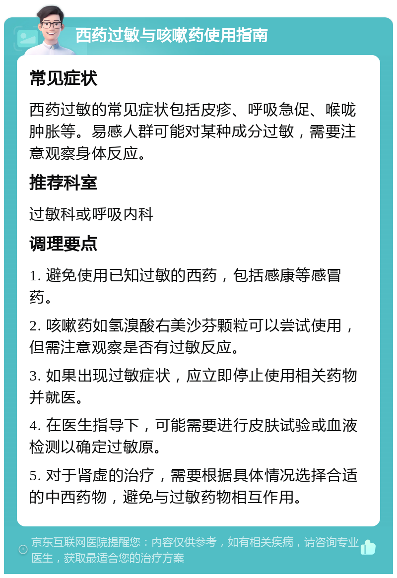 西药过敏与咳嗽药使用指南 常见症状 西药过敏的常见症状包括皮疹、呼吸急促、喉咙肿胀等。易感人群可能对某种成分过敏，需要注意观察身体反应。 推荐科室 过敏科或呼吸内科 调理要点 1. 避免使用已知过敏的西药，包括感康等感冒药。 2. 咳嗽药如氢溴酸右美沙芬颗粒可以尝试使用，但需注意观察是否有过敏反应。 3. 如果出现过敏症状，应立即停止使用相关药物并就医。 4. 在医生指导下，可能需要进行皮肤试验或血液检测以确定过敏原。 5. 对于肾虚的治疗，需要根据具体情况选择合适的中西药物，避免与过敏药物相互作用。