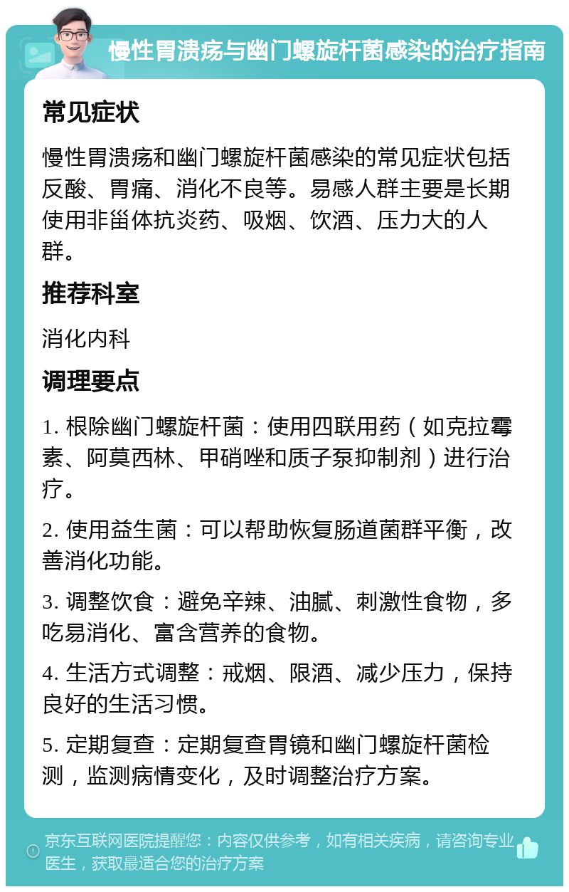 慢性胃溃疡与幽门螺旋杆菌感染的治疗指南 常见症状 慢性胃溃疡和幽门螺旋杆菌感染的常见症状包括反酸、胃痛、消化不良等。易感人群主要是长期使用非甾体抗炎药、吸烟、饮酒、压力大的人群。 推荐科室 消化内科 调理要点 1. 根除幽门螺旋杆菌：使用四联用药（如克拉霉素、阿莫西林、甲硝唑和质子泵抑制剂）进行治疗。 2. 使用益生菌：可以帮助恢复肠道菌群平衡，改善消化功能。 3. 调整饮食：避免辛辣、油腻、刺激性食物，多吃易消化、富含营养的食物。 4. 生活方式调整：戒烟、限酒、减少压力，保持良好的生活习惯。 5. 定期复查：定期复查胃镜和幽门螺旋杆菌检测，监测病情变化，及时调整治疗方案。