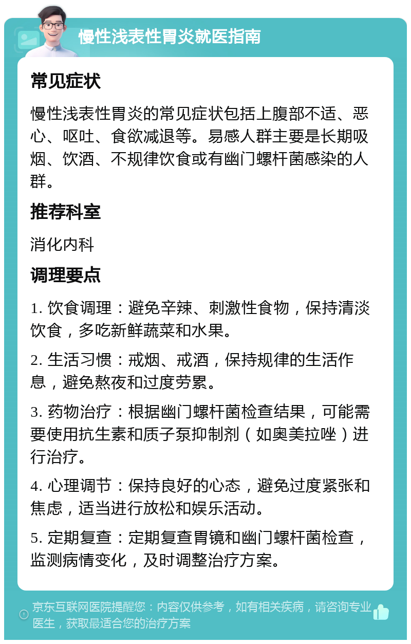 慢性浅表性胃炎就医指南 常见症状 慢性浅表性胃炎的常见症状包括上腹部不适、恶心、呕吐、食欲减退等。易感人群主要是长期吸烟、饮酒、不规律饮食或有幽门螺杆菌感染的人群。 推荐科室 消化内科 调理要点 1. 饮食调理：避免辛辣、刺激性食物，保持清淡饮食，多吃新鲜蔬菜和水果。 2. 生活习惯：戒烟、戒酒，保持规律的生活作息，避免熬夜和过度劳累。 3. 药物治疗：根据幽门螺杆菌检查结果，可能需要使用抗生素和质子泵抑制剂（如奥美拉唑）进行治疗。 4. 心理调节：保持良好的心态，避免过度紧张和焦虑，适当进行放松和娱乐活动。 5. 定期复查：定期复查胃镜和幽门螺杆菌检查，监测病情变化，及时调整治疗方案。