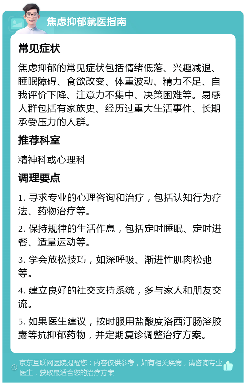 焦虑抑郁就医指南 常见症状 焦虑抑郁的常见症状包括情绪低落、兴趣减退、睡眠障碍、食欲改变、体重波动、精力不足、自我评价下降、注意力不集中、决策困难等。易感人群包括有家族史、经历过重大生活事件、长期承受压力的人群。 推荐科室 精神科或心理科 调理要点 1. 寻求专业的心理咨询和治疗，包括认知行为疗法、药物治疗等。 2. 保持规律的生活作息，包括定时睡眠、定时进餐、适量运动等。 3. 学会放松技巧，如深呼吸、渐进性肌肉松弛等。 4. 建立良好的社交支持系统，多与家人和朋友交流。 5. 如果医生建议，按时服用盐酸度洛西汀肠溶胶囊等抗抑郁药物，并定期复诊调整治疗方案。