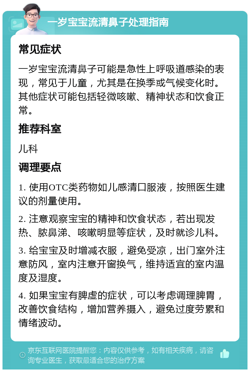 一岁宝宝流清鼻子处理指南 常见症状 一岁宝宝流清鼻子可能是急性上呼吸道感染的表现，常见于儿童，尤其是在换季或气候变化时。其他症状可能包括轻微咳嗽、精神状态和饮食正常。 推荐科室 儿科 调理要点 1. 使用OTC类药物如儿感清口服液，按照医生建议的剂量使用。 2. 注意观察宝宝的精神和饮食状态，若出现发热、脓鼻涕、咳嗽明显等症状，及时就诊儿科。 3. 给宝宝及时增减衣服，避免受凉，出门室外注意防风，室内注意开窗换气，维持适宜的室内温度及湿度。 4. 如果宝宝有脾虚的症状，可以考虑调理脾胃，改善饮食结构，增加营养摄入，避免过度劳累和情绪波动。