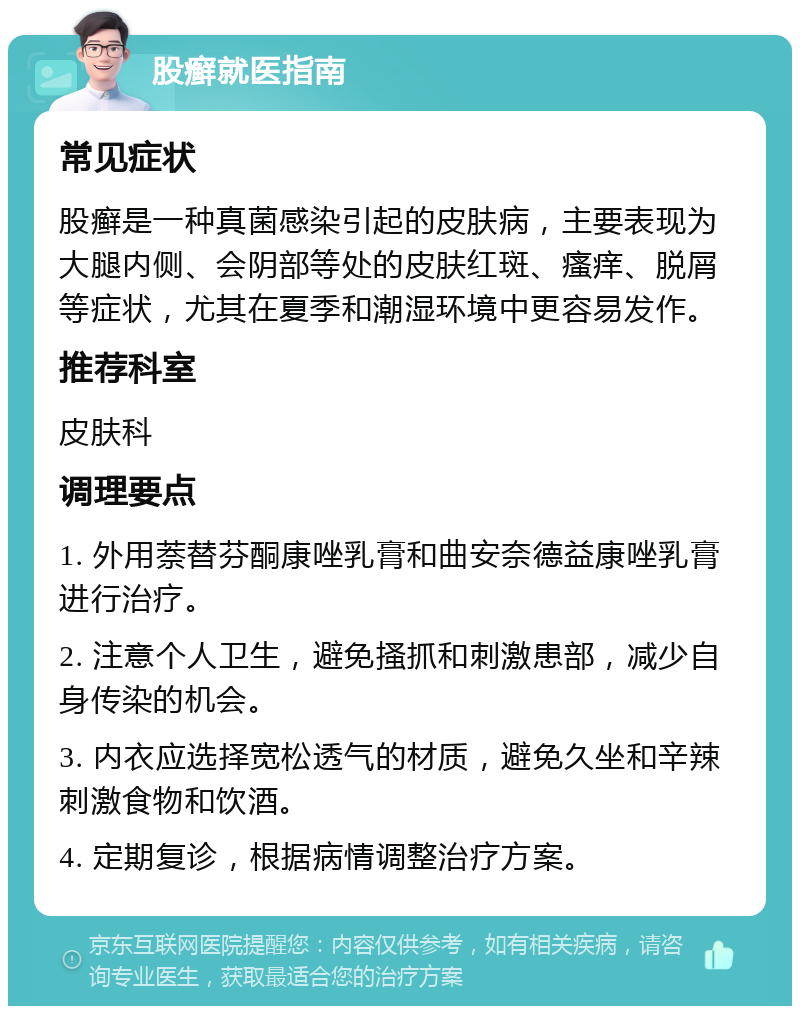 股癣就医指南 常见症状 股癣是一种真菌感染引起的皮肤病，主要表现为大腿内侧、会阴部等处的皮肤红斑、瘙痒、脱屑等症状，尤其在夏季和潮湿环境中更容易发作。 推荐科室 皮肤科 调理要点 1. 外用萘替芬酮康唑乳膏和曲安奈德益康唑乳膏进行治疗。 2. 注意个人卫生，避免搔抓和刺激患部，减少自身传染的机会。 3. 内衣应选择宽松透气的材质，避免久坐和辛辣刺激食物和饮酒。 4. 定期复诊，根据病情调整治疗方案。