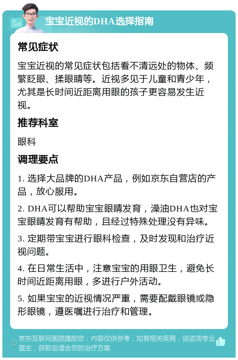 宝宝近视的DHA选择指南 常见症状 宝宝近视的常见症状包括看不清远处的物体、频繁眨眼、揉眼睛等。近视多见于儿童和青少年，尤其是长时间近距离用眼的孩子更容易发生近视。 推荐科室 眼科 调理要点 1. 选择大品牌的DHA产品，例如京东自营店的产品，放心服用。 2. DHA可以帮助宝宝眼睛发育，澡油DHA也对宝宝眼睛发育有帮助，且经过特殊处理没有异味。 3. 定期带宝宝进行眼科检查，及时发现和治疗近视问题。 4. 在日常生活中，注意宝宝的用眼卫生，避免长时间近距离用眼，多进行户外活动。 5. 如果宝宝的近视情况严重，需要配戴眼镜或隐形眼镜，遵医嘱进行治疗和管理。