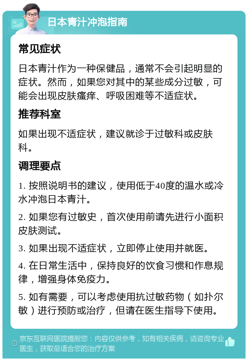 日本青汁冲泡指南 常见症状 日本青汁作为一种保健品，通常不会引起明显的症状。然而，如果您对其中的某些成分过敏，可能会出现皮肤瘙痒、呼吸困难等不适症状。 推荐科室 如果出现不适症状，建议就诊于过敏科或皮肤科。 调理要点 1. 按照说明书的建议，使用低于40度的温水或冷水冲泡日本青汁。 2. 如果您有过敏史，首次使用前请先进行小面积皮肤测试。 3. 如果出现不适症状，立即停止使用并就医。 4. 在日常生活中，保持良好的饮食习惯和作息规律，增强身体免疫力。 5. 如有需要，可以考虑使用抗过敏药物（如扑尔敏）进行预防或治疗，但请在医生指导下使用。