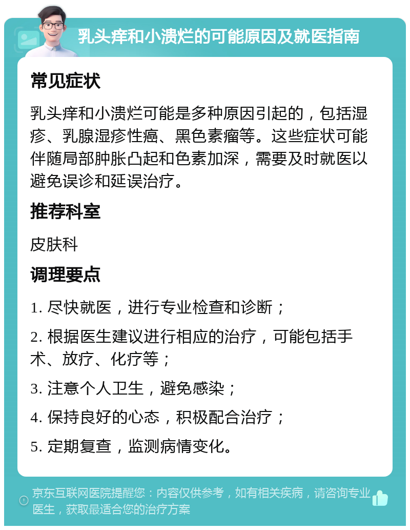 乳头痒和小溃烂的可能原因及就医指南 常见症状 乳头痒和小溃烂可能是多种原因引起的，包括湿疹、乳腺湿疹性癌、黑色素瘤等。这些症状可能伴随局部肿胀凸起和色素加深，需要及时就医以避免误诊和延误治疗。 推荐科室 皮肤科 调理要点 1. 尽快就医，进行专业检查和诊断； 2. 根据医生建议进行相应的治疗，可能包括手术、放疗、化疗等； 3. 注意个人卫生，避免感染； 4. 保持良好的心态，积极配合治疗； 5. 定期复查，监测病情变化。