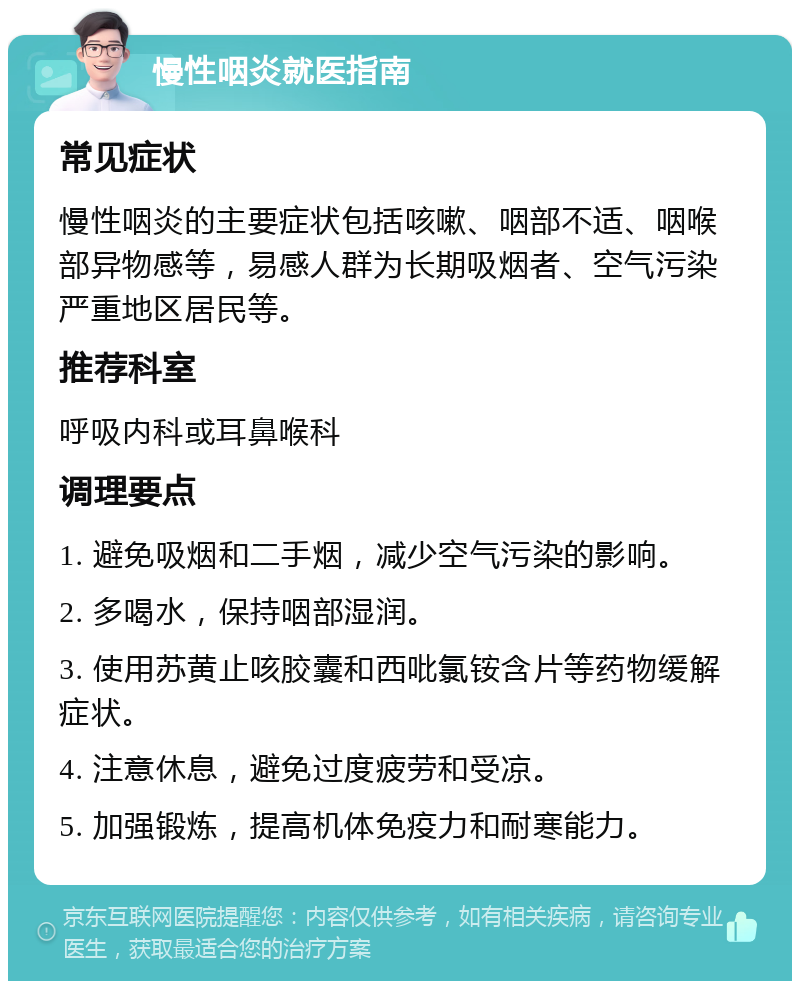 慢性咽炎就医指南 常见症状 慢性咽炎的主要症状包括咳嗽、咽部不适、咽喉部异物感等，易感人群为长期吸烟者、空气污染严重地区居民等。 推荐科室 呼吸内科或耳鼻喉科 调理要点 1. 避免吸烟和二手烟，减少空气污染的影响。 2. 多喝水，保持咽部湿润。 3. 使用苏黄止咳胶囊和西吡氯铵含片等药物缓解症状。 4. 注意休息，避免过度疲劳和受凉。 5. 加强锻炼，提高机体免疫力和耐寒能力。