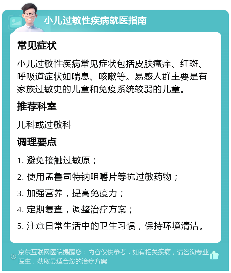 小儿过敏性疾病就医指南 常见症状 小儿过敏性疾病常见症状包括皮肤瘙痒、红斑、呼吸道症状如喘息、咳嗽等。易感人群主要是有家族过敏史的儿童和免疫系统较弱的儿童。 推荐科室 儿科或过敏科 调理要点 1. 避免接触过敏原； 2. 使用孟鲁司特钠咀嚼片等抗过敏药物； 3. 加强营养，提高免疫力； 4. 定期复查，调整治疗方案； 5. 注意日常生活中的卫生习惯，保持环境清洁。