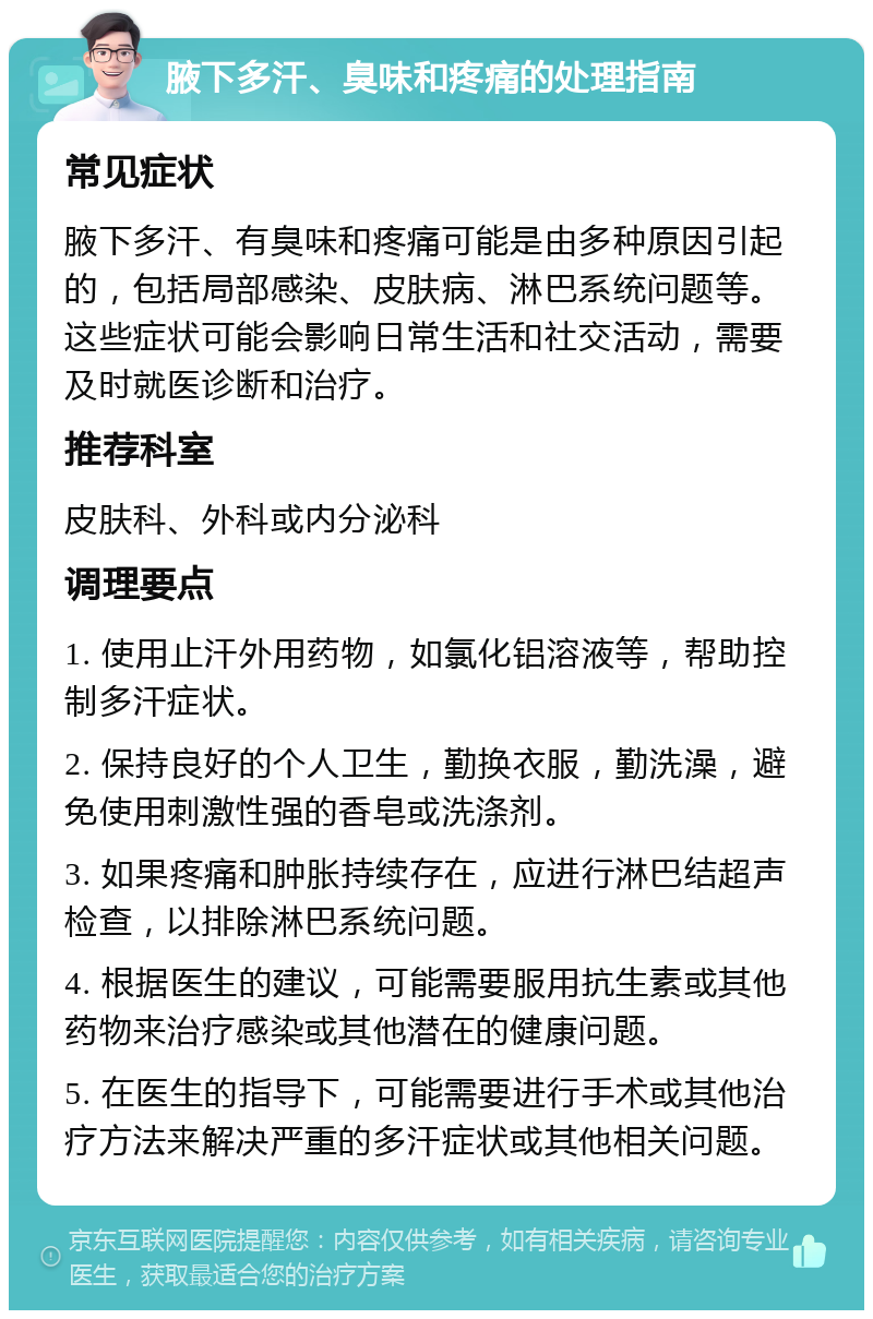 腋下多汗、臭味和疼痛的处理指南 常见症状 腋下多汗、有臭味和疼痛可能是由多种原因引起的，包括局部感染、皮肤病、淋巴系统问题等。这些症状可能会影响日常生活和社交活动，需要及时就医诊断和治疗。 推荐科室 皮肤科、外科或内分泌科 调理要点 1. 使用止汗外用药物，如氯化铝溶液等，帮助控制多汗症状。 2. 保持良好的个人卫生，勤换衣服，勤洗澡，避免使用刺激性强的香皂或洗涤剂。 3. 如果疼痛和肿胀持续存在，应进行淋巴结超声检查，以排除淋巴系统问题。 4. 根据医生的建议，可能需要服用抗生素或其他药物来治疗感染或其他潜在的健康问题。 5. 在医生的指导下，可能需要进行手术或其他治疗方法来解决严重的多汗症状或其他相关问题。