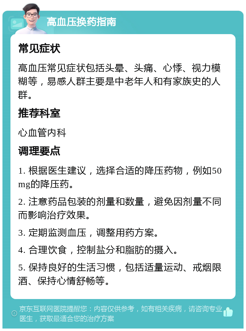 高血压换药指南 常见症状 高血压常见症状包括头晕、头痛、心悸、视力模糊等，易感人群主要是中老年人和有家族史的人群。 推荐科室 心血管内科 调理要点 1. 根据医生建议，选择合适的降压药物，例如50mg的降压药。 2. 注意药品包装的剂量和数量，避免因剂量不同而影响治疗效果。 3. 定期监测血压，调整用药方案。 4. 合理饮食，控制盐分和脂肪的摄入。 5. 保持良好的生活习惯，包括适量运动、戒烟限酒、保持心情舒畅等。