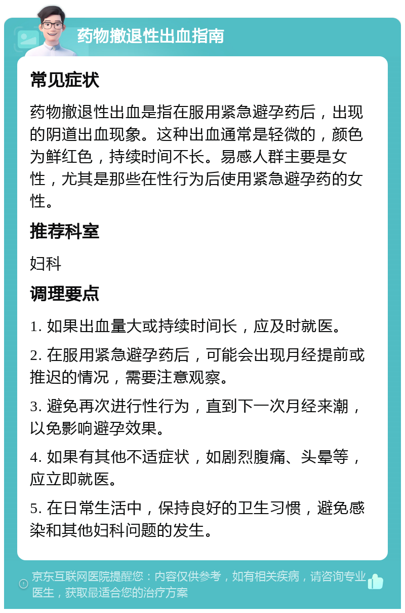 药物撤退性出血指南 常见症状 药物撤退性出血是指在服用紧急避孕药后，出现的阴道出血现象。这种出血通常是轻微的，颜色为鲜红色，持续时间不长。易感人群主要是女性，尤其是那些在性行为后使用紧急避孕药的女性。 推荐科室 妇科 调理要点 1. 如果出血量大或持续时间长，应及时就医。 2. 在服用紧急避孕药后，可能会出现月经提前或推迟的情况，需要注意观察。 3. 避免再次进行性行为，直到下一次月经来潮，以免影响避孕效果。 4. 如果有其他不适症状，如剧烈腹痛、头晕等，应立即就医。 5. 在日常生活中，保持良好的卫生习惯，避免感染和其他妇科问题的发生。